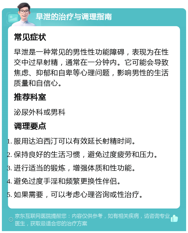 早泄的治疗与调理指南 常见症状 早泄是一种常见的男性性功能障碍，表现为在性交中过早射精，通常在一分钟内。它可能会导致焦虑、抑郁和自卑等心理问题，影响男性的生活质量和自信心。 推荐科室 泌尿外科或男科 调理要点 服用达泊西汀可以有效延长射精时间。 保持良好的生活习惯，避免过度疲劳和压力。 进行适当的锻炼，增强体质和性功能。 避免过度手淫和频繁更换性伴侣。 如果需要，可以考虑心理咨询或性治疗。