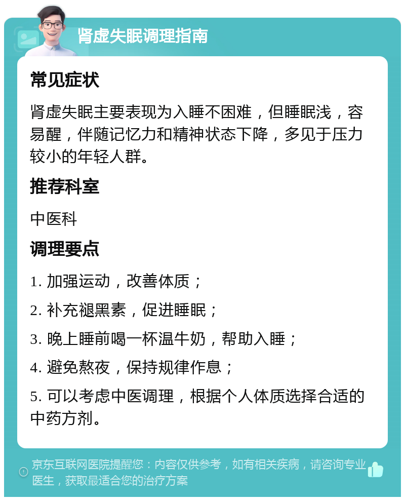 肾虚失眠调理指南 常见症状 肾虚失眠主要表现为入睡不困难，但睡眠浅，容易醒，伴随记忆力和精神状态下降，多见于压力较小的年轻人群。 推荐科室 中医科 调理要点 1. 加强运动，改善体质； 2. 补充褪黑素，促进睡眠； 3. 晚上睡前喝一杯温牛奶，帮助入睡； 4. 避免熬夜，保持规律作息； 5. 可以考虑中医调理，根据个人体质选择合适的中药方剂。