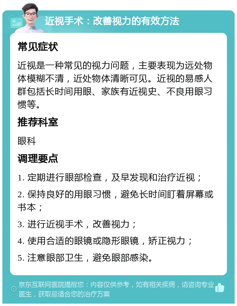 近视手术：改善视力的有效方法 常见症状 近视是一种常见的视力问题，主要表现为远处物体模糊不清，近处物体清晰可见。近视的易感人群包括长时间用眼、家族有近视史、不良用眼习惯等。 推荐科室 眼科 调理要点 1. 定期进行眼部检查，及早发现和治疗近视； 2. 保持良好的用眼习惯，避免长时间盯着屏幕或书本； 3. 进行近视手术，改善视力； 4. 使用合适的眼镜或隐形眼镜，矫正视力； 5. 注意眼部卫生，避免眼部感染。