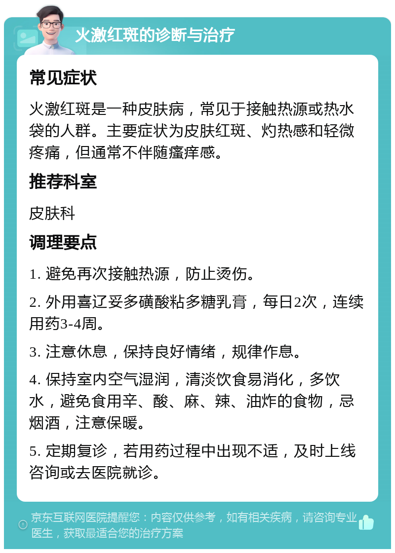 火激红斑的诊断与治疗 常见症状 火激红斑是一种皮肤病，常见于接触热源或热水袋的人群。主要症状为皮肤红斑、灼热感和轻微疼痛，但通常不伴随瘙痒感。 推荐科室 皮肤科 调理要点 1. 避免再次接触热源，防止烫伤。 2. 外用喜辽妥多磺酸粘多糖乳膏，每日2次，连续用药3-4周。 3. 注意休息，保持良好情绪，规律作息。 4. 保持室内空气湿润，清淡饮食易消化，多饮水，避免食用辛、酸、麻、辣、油炸的食物，忌烟酒，注意保暖。 5. 定期复诊，若用药过程中出现不适，及时上线咨询或去医院就诊。