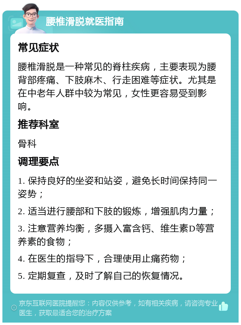 腰椎滑脱就医指南 常见症状 腰椎滑脱是一种常见的脊柱疾病，主要表现为腰背部疼痛、下肢麻木、行走困难等症状。尤其是在中老年人群中较为常见，女性更容易受到影响。 推荐科室 骨科 调理要点 1. 保持良好的坐姿和站姿，避免长时间保持同一姿势； 2. 适当进行腰部和下肢的锻炼，增强肌肉力量； 3. 注意营养均衡，多摄入富含钙、维生素D等营养素的食物； 4. 在医生的指导下，合理使用止痛药物； 5. 定期复查，及时了解自己的恢复情况。