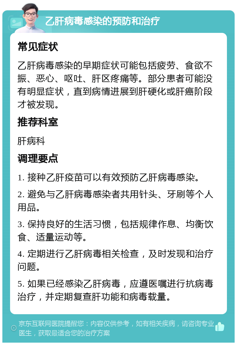 乙肝病毒感染的预防和治疗 常见症状 乙肝病毒感染的早期症状可能包括疲劳、食欲不振、恶心、呕吐、肝区疼痛等。部分患者可能没有明显症状，直到病情进展到肝硬化或肝癌阶段才被发现。 推荐科室 肝病科 调理要点 1. 接种乙肝疫苗可以有效预防乙肝病毒感染。 2. 避免与乙肝病毒感染者共用针头、牙刷等个人用品。 3. 保持良好的生活习惯，包括规律作息、均衡饮食、适量运动等。 4. 定期进行乙肝病毒相关检查，及时发现和治疗问题。 5. 如果已经感染乙肝病毒，应遵医嘱进行抗病毒治疗，并定期复查肝功能和病毒载量。