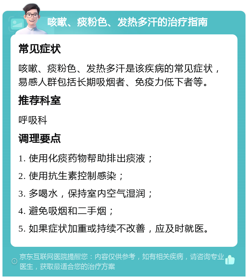 咳嗽、痰粉色、发热多汗的治疗指南 常见症状 咳嗽、痰粉色、发热多汗是该疾病的常见症状，易感人群包括长期吸烟者、免疫力低下者等。 推荐科室 呼吸科 调理要点 1. 使用化痰药物帮助排出痰液； 2. 使用抗生素控制感染； 3. 多喝水，保持室内空气湿润； 4. 避免吸烟和二手烟； 5. 如果症状加重或持续不改善，应及时就医。