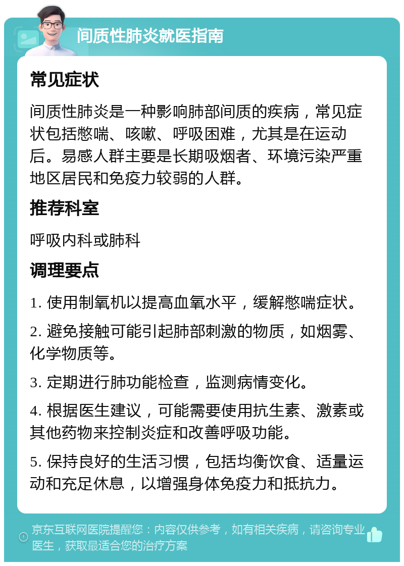 间质性肺炎就医指南 常见症状 间质性肺炎是一种影响肺部间质的疾病，常见症状包括憋喘、咳嗽、呼吸困难，尤其是在运动后。易感人群主要是长期吸烟者、环境污染严重地区居民和免疫力较弱的人群。 推荐科室 呼吸内科或肺科 调理要点 1. 使用制氧机以提高血氧水平，缓解憋喘症状。 2. 避免接触可能引起肺部刺激的物质，如烟雾、化学物质等。 3. 定期进行肺功能检查，监测病情变化。 4. 根据医生建议，可能需要使用抗生素、激素或其他药物来控制炎症和改善呼吸功能。 5. 保持良好的生活习惯，包括均衡饮食、适量运动和充足休息，以增强身体免疫力和抵抗力。