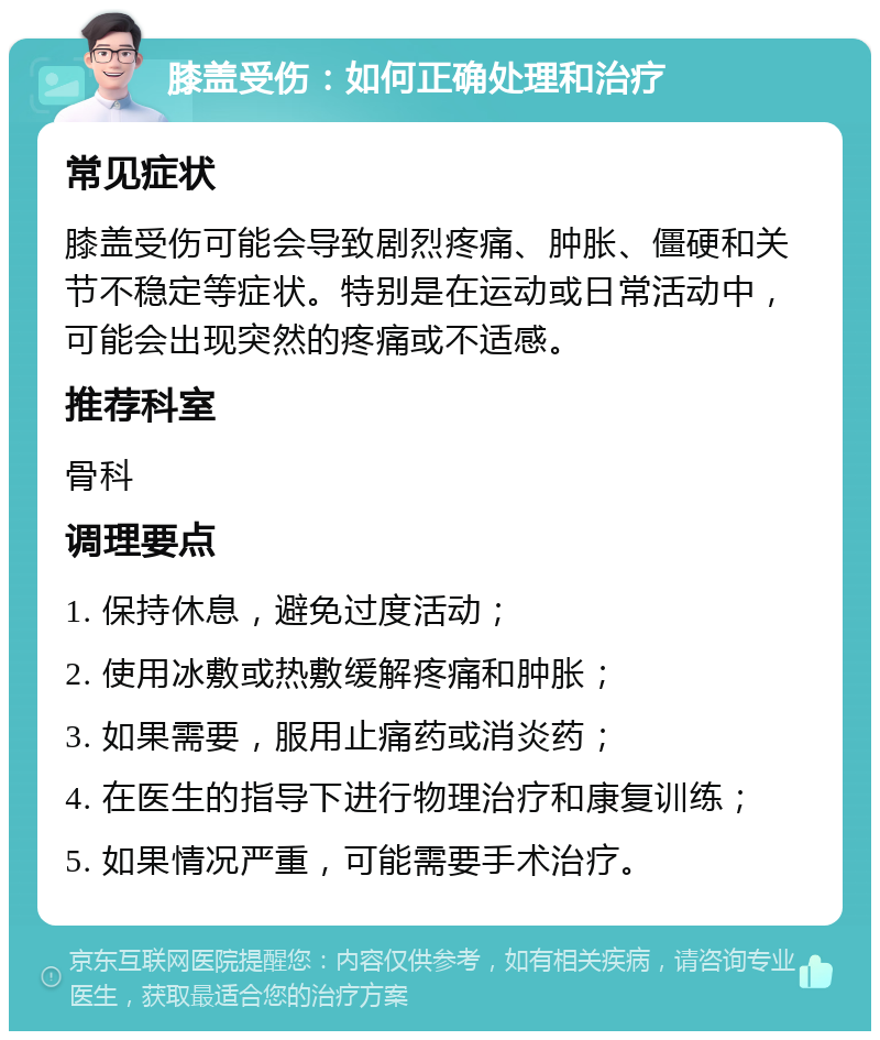 膝盖受伤：如何正确处理和治疗 常见症状 膝盖受伤可能会导致剧烈疼痛、肿胀、僵硬和关节不稳定等症状。特别是在运动或日常活动中，可能会出现突然的疼痛或不适感。 推荐科室 骨科 调理要点 1. 保持休息，避免过度活动； 2. 使用冰敷或热敷缓解疼痛和肿胀； 3. 如果需要，服用止痛药或消炎药； 4. 在医生的指导下进行物理治疗和康复训练； 5. 如果情况严重，可能需要手术治疗。