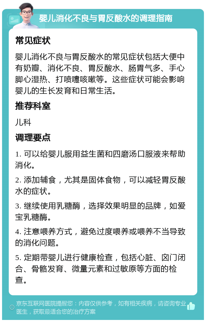 婴儿消化不良与胃反酸水的调理指南 常见症状 婴儿消化不良与胃反酸水的常见症状包括大便中有奶瓣、消化不良、胃反酸水、肠胃气多、手心脚心湿热、打喷嚏咳嗽等。这些症状可能会影响婴儿的生长发育和日常生活。 推荐科室 儿科 调理要点 1. 可以给婴儿服用益生菌和四磨汤口服液来帮助消化。 2. 添加辅食，尤其是固体食物，可以减轻胃反酸水的症状。 3. 继续使用乳糖酶，选择效果明显的品牌，如爱宝乳糖酶。 4. 注意喂养方式，避免过度喂养或喂养不当导致的消化问题。 5. 定期带婴儿进行健康检查，包括心脏、囟门闭合、骨骼发育、微量元素和过敏原等方面的检查。