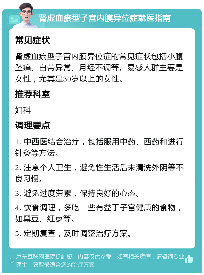 肾虚血瘀型子宫内膜异位症就医指南 常见症状 肾虚血瘀型子宫内膜异位症的常见症状包括小腹坠痛、白带异常、月经不调等。易感人群主要是女性，尤其是30岁以上的女性。 推荐科室 妇科 调理要点 1. 中西医结合治疗，包括服用中药、西药和进行针灸等方法。 2. 注意个人卫生，避免性生活后未清洗外阴等不良习惯。 3. 避免过度劳累，保持良好的心态。 4. 饮食调理，多吃一些有益于子宫健康的食物，如黑豆、红枣等。 5. 定期复查，及时调整治疗方案。