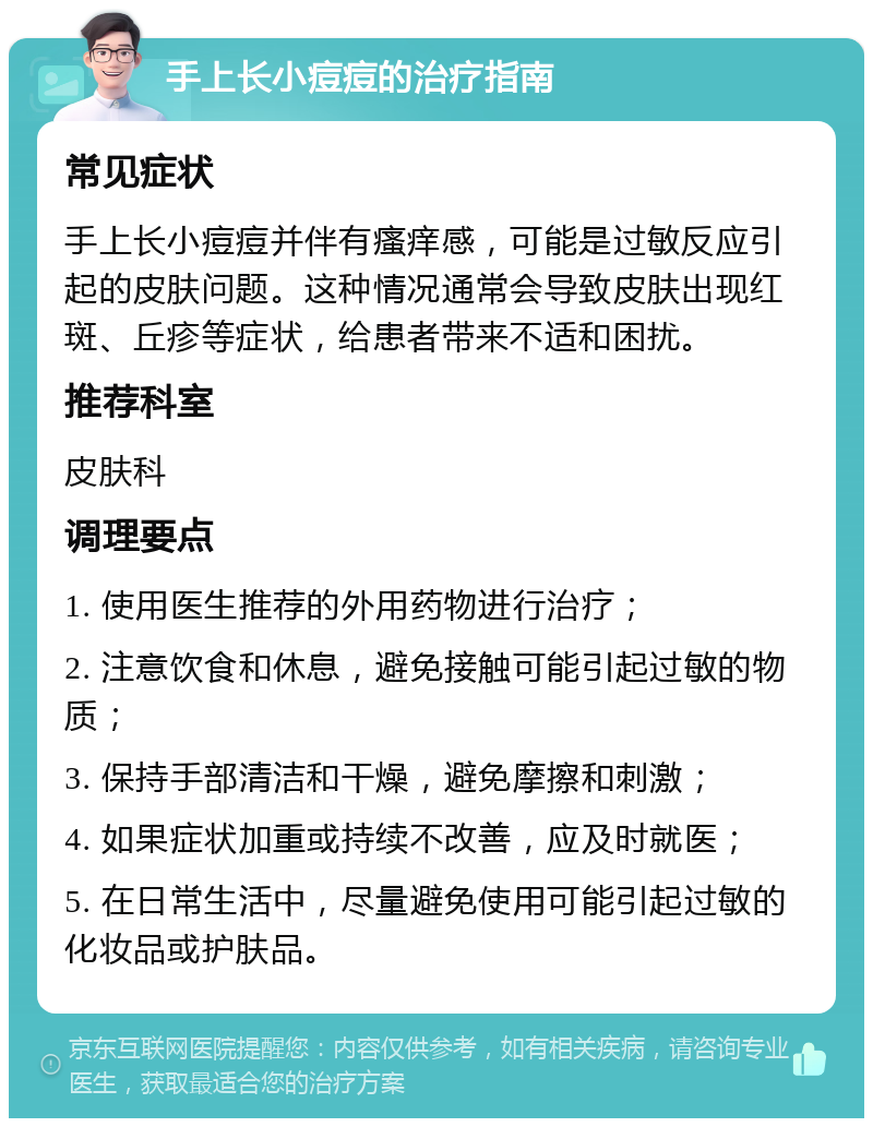 手上长小痘痘的治疗指南 常见症状 手上长小痘痘并伴有瘙痒感，可能是过敏反应引起的皮肤问题。这种情况通常会导致皮肤出现红斑、丘疹等症状，给患者带来不适和困扰。 推荐科室 皮肤科 调理要点 1. 使用医生推荐的外用药物进行治疗； 2. 注意饮食和休息，避免接触可能引起过敏的物质； 3. 保持手部清洁和干燥，避免摩擦和刺激； 4. 如果症状加重或持续不改善，应及时就医； 5. 在日常生活中，尽量避免使用可能引起过敏的化妆品或护肤品。