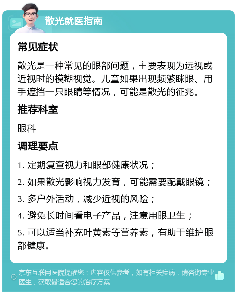 散光就医指南 常见症状 散光是一种常见的眼部问题，主要表现为远视或近视时的模糊视觉。儿童如果出现频繁眯眼、用手遮挡一只眼睛等情况，可能是散光的征兆。 推荐科室 眼科 调理要点 1. 定期复查视力和眼部健康状况； 2. 如果散光影响视力发育，可能需要配戴眼镜； 3. 多户外活动，减少近视的风险； 4. 避免长时间看电子产品，注意用眼卫生； 5. 可以适当补充叶黄素等营养素，有助于维护眼部健康。