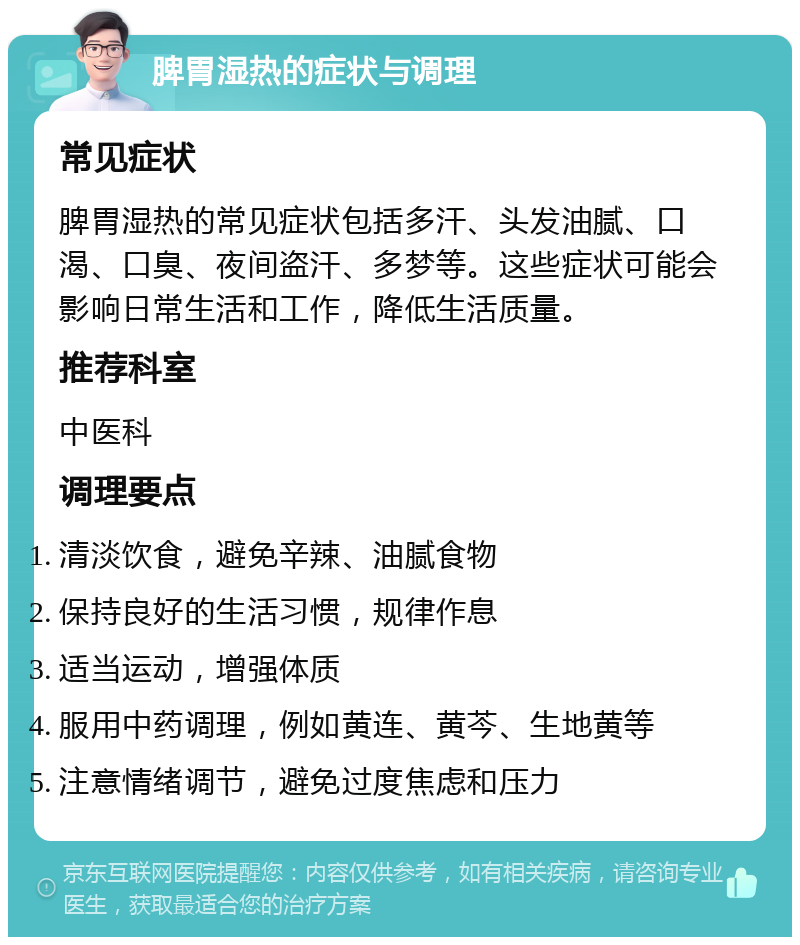 脾胃湿热的症状与调理 常见症状 脾胃湿热的常见症状包括多汗、头发油腻、口渴、口臭、夜间盗汗、多梦等。这些症状可能会影响日常生活和工作，降低生活质量。 推荐科室 中医科 调理要点 清淡饮食，避免辛辣、油腻食物 保持良好的生活习惯，规律作息 适当运动，增强体质 服用中药调理，例如黄连、黄芩、生地黄等 注意情绪调节，避免过度焦虑和压力