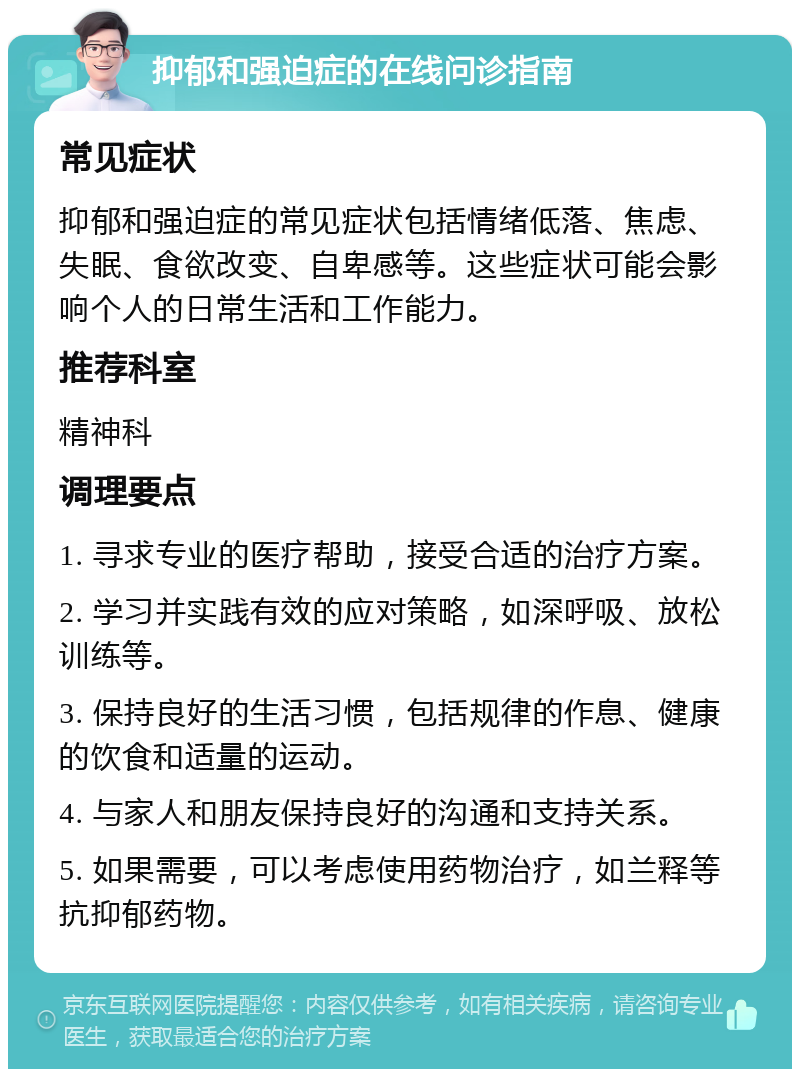 抑郁和强迫症的在线问诊指南 常见症状 抑郁和强迫症的常见症状包括情绪低落、焦虑、失眠、食欲改变、自卑感等。这些症状可能会影响个人的日常生活和工作能力。 推荐科室 精神科 调理要点 1. 寻求专业的医疗帮助，接受合适的治疗方案。 2. 学习并实践有效的应对策略，如深呼吸、放松训练等。 3. 保持良好的生活习惯，包括规律的作息、健康的饮食和适量的运动。 4. 与家人和朋友保持良好的沟通和支持关系。 5. 如果需要，可以考虑使用药物治疗，如兰释等抗抑郁药物。