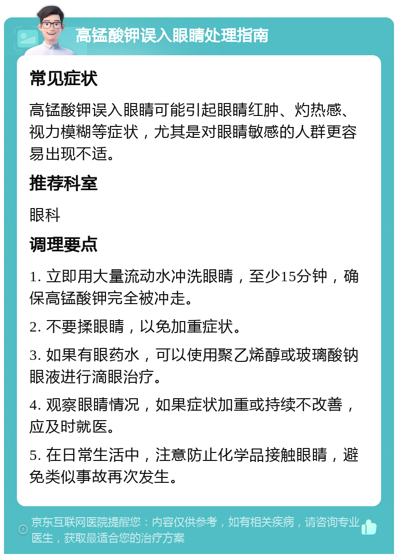 高锰酸钾误入眼睛处理指南 常见症状 高锰酸钾误入眼睛可能引起眼睛红肿、灼热感、视力模糊等症状，尤其是对眼睛敏感的人群更容易出现不适。 推荐科室 眼科 调理要点 1. 立即用大量流动水冲洗眼睛，至少15分钟，确保高锰酸钾完全被冲走。 2. 不要揉眼睛，以免加重症状。 3. 如果有眼药水，可以使用聚乙烯醇或玻璃酸钠眼液进行滴眼治疗。 4. 观察眼睛情况，如果症状加重或持续不改善，应及时就医。 5. 在日常生活中，注意防止化学品接触眼睛，避免类似事故再次发生。