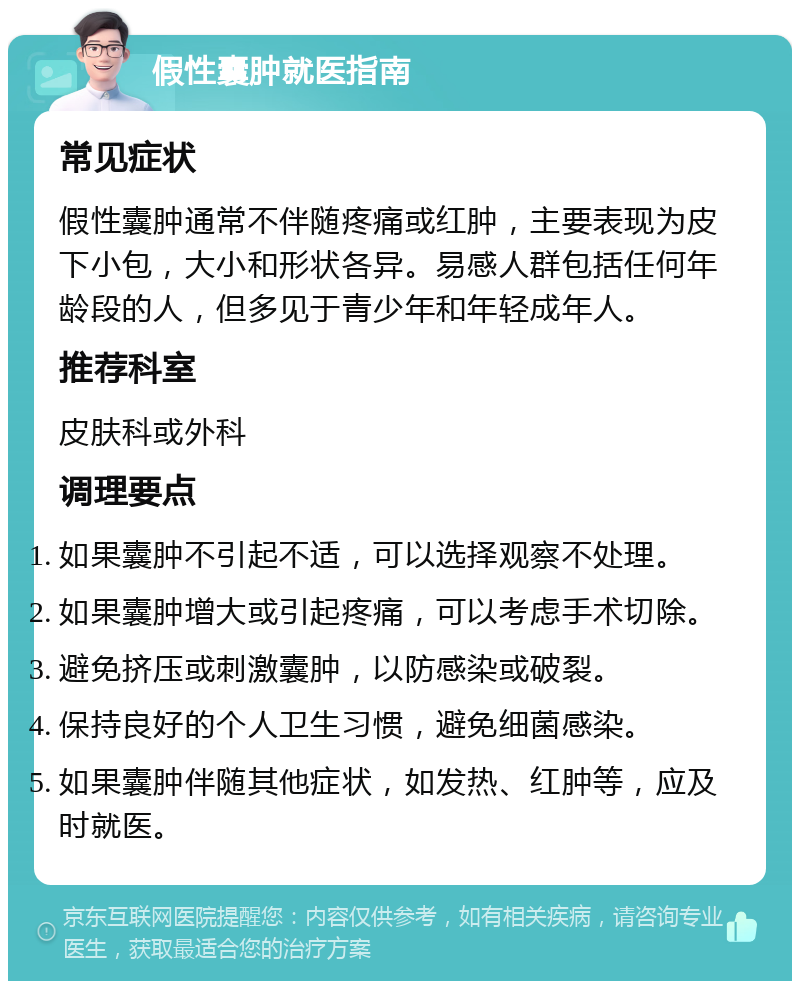 假性囊肿就医指南 常见症状 假性囊肿通常不伴随疼痛或红肿，主要表现为皮下小包，大小和形状各异。易感人群包括任何年龄段的人，但多见于青少年和年轻成年人。 推荐科室 皮肤科或外科 调理要点 如果囊肿不引起不适，可以选择观察不处理。 如果囊肿增大或引起疼痛，可以考虑手术切除。 避免挤压或刺激囊肿，以防感染或破裂。 保持良好的个人卫生习惯，避免细菌感染。 如果囊肿伴随其他症状，如发热、红肿等，应及时就医。