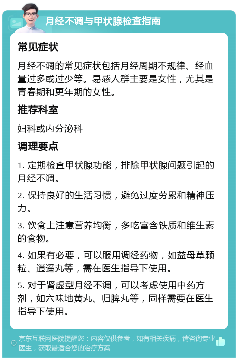 月经不调与甲状腺检查指南 常见症状 月经不调的常见症状包括月经周期不规律、经血量过多或过少等。易感人群主要是女性，尤其是青春期和更年期的女性。 推荐科室 妇科或内分泌科 调理要点 1. 定期检查甲状腺功能，排除甲状腺问题引起的月经不调。 2. 保持良好的生活习惯，避免过度劳累和精神压力。 3. 饮食上注意营养均衡，多吃富含铁质和维生素的食物。 4. 如果有必要，可以服用调经药物，如益母草颗粒、逍遥丸等，需在医生指导下使用。 5. 对于肾虚型月经不调，可以考虑使用中药方剂，如六味地黄丸、归脾丸等，同样需要在医生指导下使用。