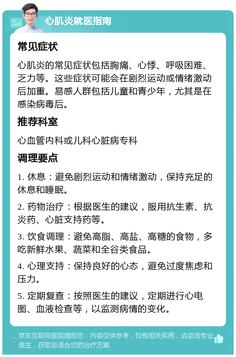 心肌炎就医指南 常见症状 心肌炎的常见症状包括胸痛、心悸、呼吸困难、乏力等。这些症状可能会在剧烈运动或情绪激动后加重。易感人群包括儿童和青少年，尤其是在感染病毒后。 推荐科室 心血管内科或儿科心脏病专科 调理要点 1. 休息：避免剧烈运动和情绪激动，保持充足的休息和睡眠。 2. 药物治疗：根据医生的建议，服用抗生素、抗炎药、心脏支持药等。 3. 饮食调理：避免高脂、高盐、高糖的食物，多吃新鲜水果、蔬菜和全谷类食品。 4. 心理支持：保持良好的心态，避免过度焦虑和压力。 5. 定期复查：按照医生的建议，定期进行心电图、血液检查等，以监测病情的变化。