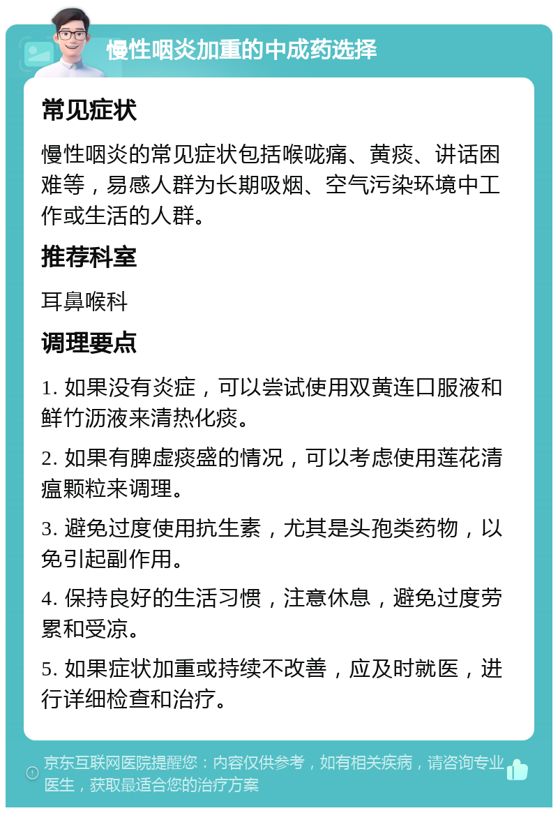 慢性咽炎加重的中成药选择 常见症状 慢性咽炎的常见症状包括喉咙痛、黄痰、讲话困难等，易感人群为长期吸烟、空气污染环境中工作或生活的人群。 推荐科室 耳鼻喉科 调理要点 1. 如果没有炎症，可以尝试使用双黄连口服液和鲜竹沥液来清热化痰。 2. 如果有脾虚痰盛的情况，可以考虑使用莲花清瘟颗粒来调理。 3. 避免过度使用抗生素，尤其是头孢类药物，以免引起副作用。 4. 保持良好的生活习惯，注意休息，避免过度劳累和受凉。 5. 如果症状加重或持续不改善，应及时就医，进行详细检查和治疗。