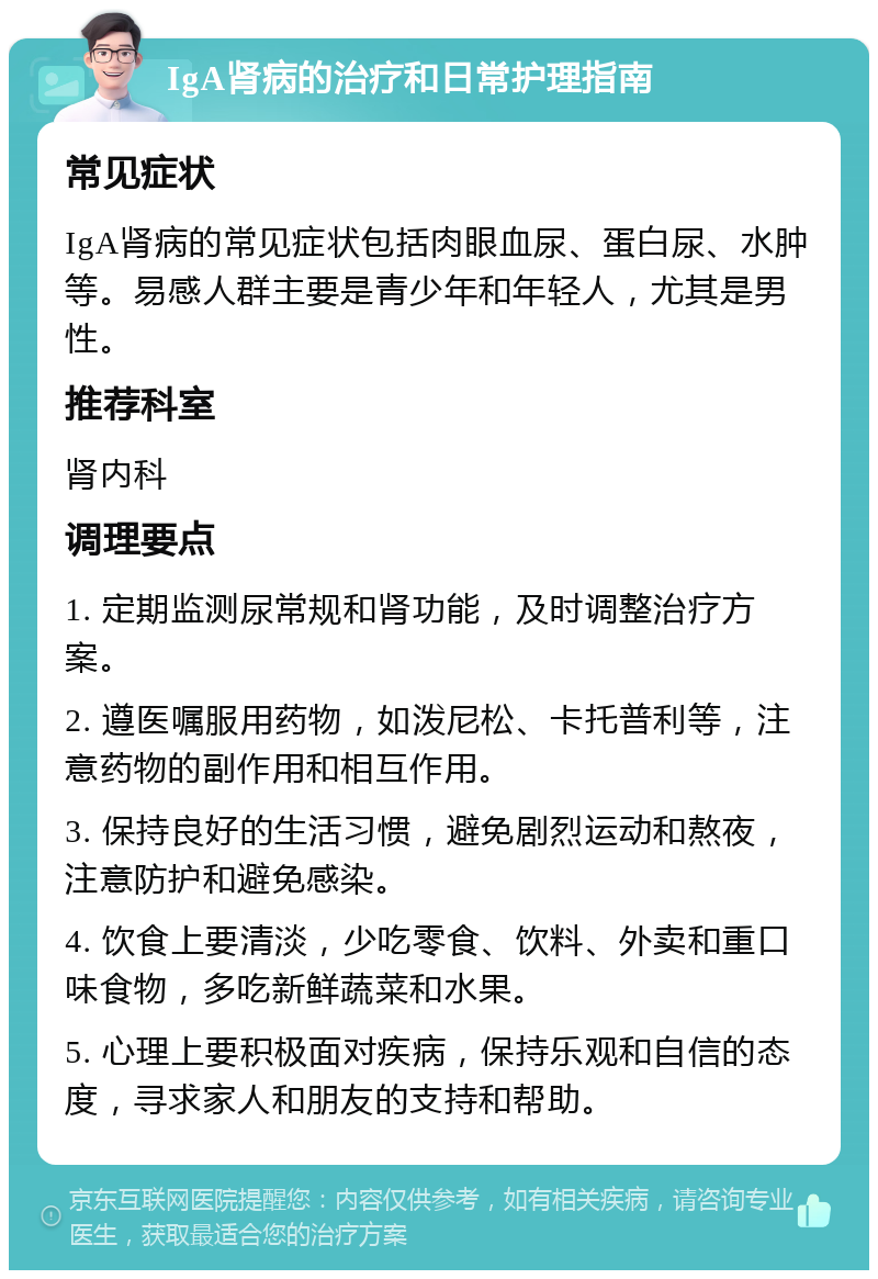 IgA肾病的治疗和日常护理指南 常见症状 IgA肾病的常见症状包括肉眼血尿、蛋白尿、水肿等。易感人群主要是青少年和年轻人，尤其是男性。 推荐科室 肾内科 调理要点 1. 定期监测尿常规和肾功能，及时调整治疗方案。 2. 遵医嘱服用药物，如泼尼松、卡托普利等，注意药物的副作用和相互作用。 3. 保持良好的生活习惯，避免剧烈运动和熬夜，注意防护和避免感染。 4. 饮食上要清淡，少吃零食、饮料、外卖和重口味食物，多吃新鲜蔬菜和水果。 5. 心理上要积极面对疾病，保持乐观和自信的态度，寻求家人和朋友的支持和帮助。