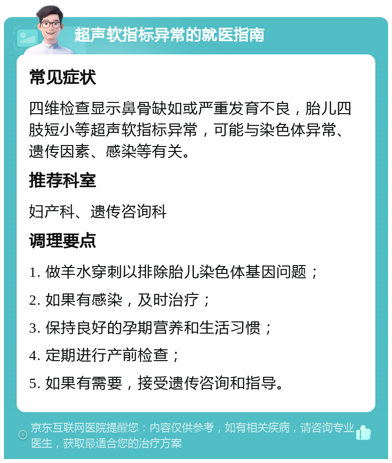 超声软指标异常的就医指南 常见症状 四维检查显示鼻骨缺如或严重发育不良，胎儿四肢短小等超声软指标异常，可能与染色体异常、遗传因素、感染等有关。 推荐科室 妇产科、遗传咨询科 调理要点 1. 做羊水穿刺以排除胎儿染色体基因问题； 2. 如果有感染，及时治疗； 3. 保持良好的孕期营养和生活习惯； 4. 定期进行产前检查； 5. 如果有需要，接受遗传咨询和指导。