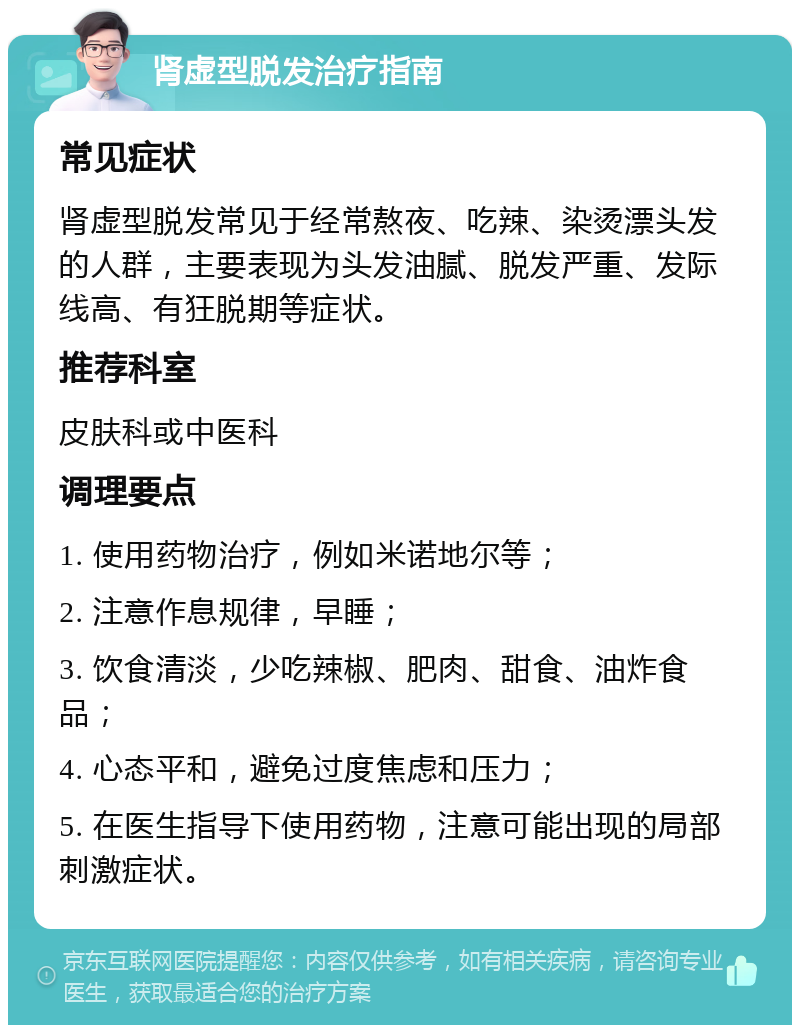 肾虚型脱发治疗指南 常见症状 肾虚型脱发常见于经常熬夜、吃辣、染烫漂头发的人群，主要表现为头发油腻、脱发严重、发际线高、有狂脱期等症状。 推荐科室 皮肤科或中医科 调理要点 1. 使用药物治疗，例如米诺地尔等； 2. 注意作息规律，早睡； 3. 饮食清淡，少吃辣椒、肥肉、甜食、油炸食品； 4. 心态平和，避免过度焦虑和压力； 5. 在医生指导下使用药物，注意可能出现的局部刺激症状。