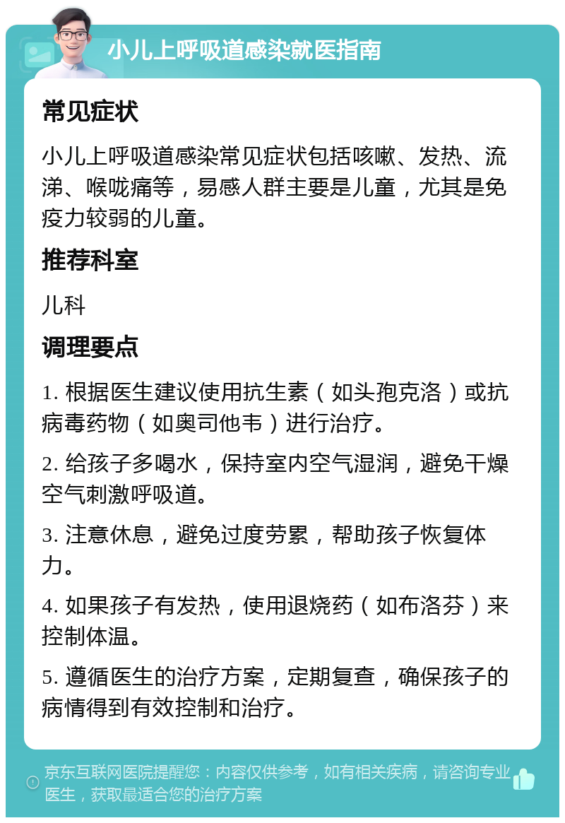 小儿上呼吸道感染就医指南 常见症状 小儿上呼吸道感染常见症状包括咳嗽、发热、流涕、喉咙痛等，易感人群主要是儿童，尤其是免疫力较弱的儿童。 推荐科室 儿科 调理要点 1. 根据医生建议使用抗生素（如头孢克洛）或抗病毒药物（如奥司他韦）进行治疗。 2. 给孩子多喝水，保持室内空气湿润，避免干燥空气刺激呼吸道。 3. 注意休息，避免过度劳累，帮助孩子恢复体力。 4. 如果孩子有发热，使用退烧药（如布洛芬）来控制体温。 5. 遵循医生的治疗方案，定期复查，确保孩子的病情得到有效控制和治疗。