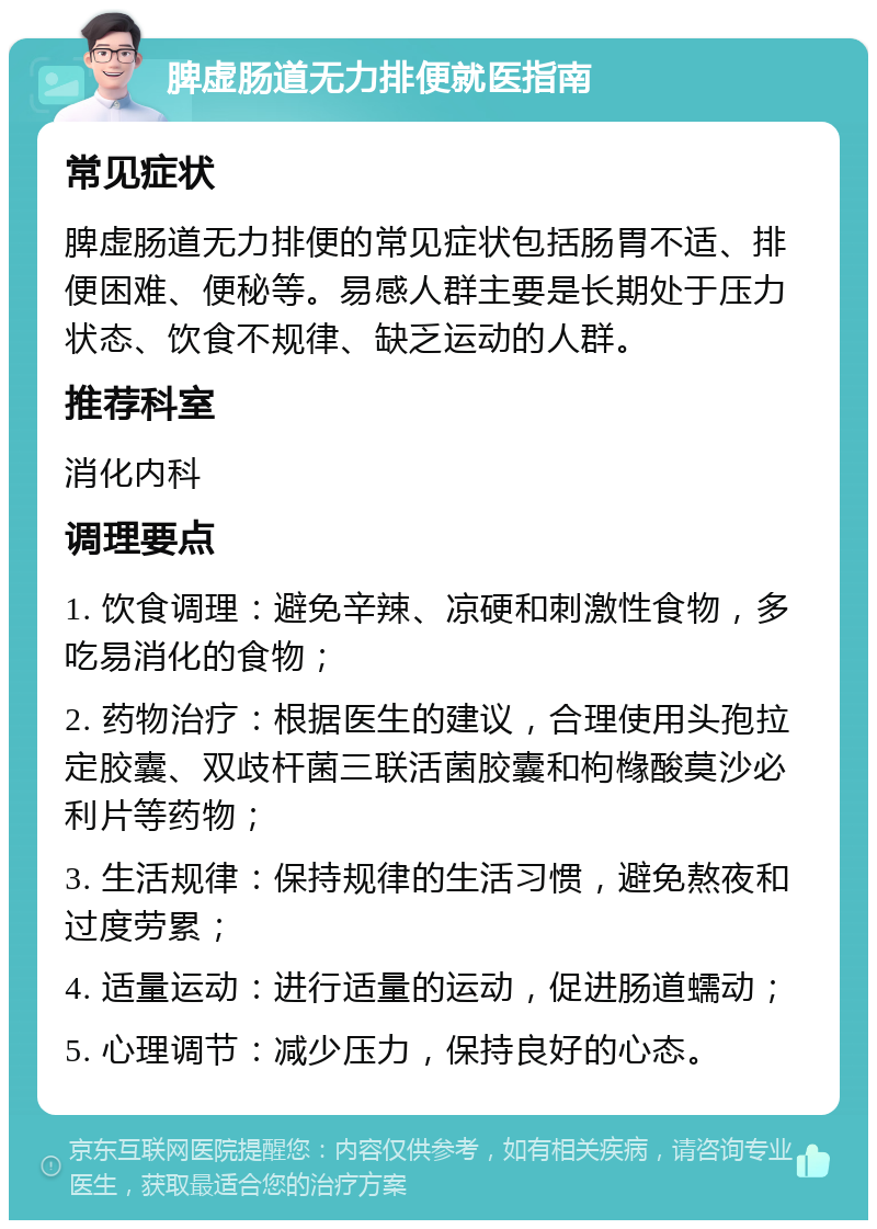 脾虚肠道无力排便就医指南 常见症状 脾虚肠道无力排便的常见症状包括肠胃不适、排便困难、便秘等。易感人群主要是长期处于压力状态、饮食不规律、缺乏运动的人群。 推荐科室 消化内科 调理要点 1. 饮食调理：避免辛辣、凉硬和刺激性食物，多吃易消化的食物； 2. 药物治疗：根据医生的建议，合理使用头孢拉定胶囊、双歧杆菌三联活菌胶囊和枸橼酸莫沙必利片等药物； 3. 生活规律：保持规律的生活习惯，避免熬夜和过度劳累； 4. 适量运动：进行适量的运动，促进肠道蠕动； 5. 心理调节：减少压力，保持良好的心态。