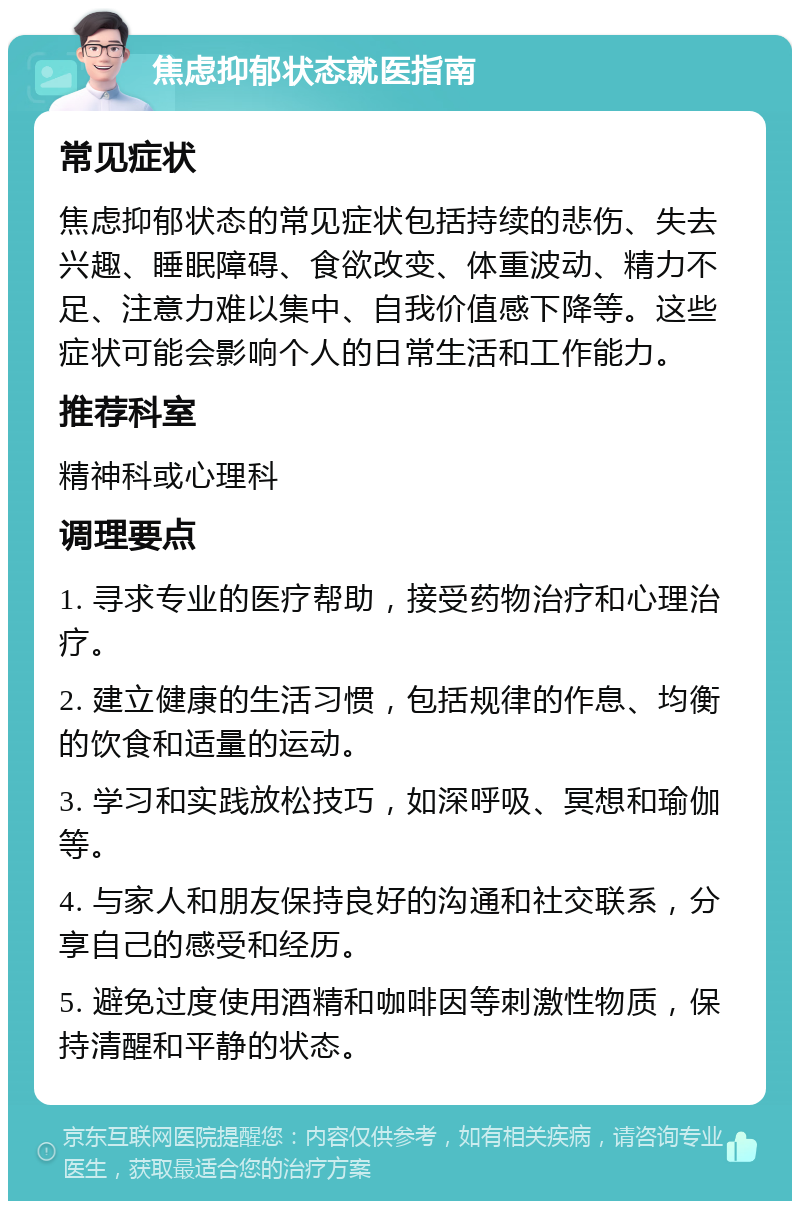 焦虑抑郁状态就医指南 常见症状 焦虑抑郁状态的常见症状包括持续的悲伤、失去兴趣、睡眠障碍、食欲改变、体重波动、精力不足、注意力难以集中、自我价值感下降等。这些症状可能会影响个人的日常生活和工作能力。 推荐科室 精神科或心理科 调理要点 1. 寻求专业的医疗帮助，接受药物治疗和心理治疗。 2. 建立健康的生活习惯，包括规律的作息、均衡的饮食和适量的运动。 3. 学习和实践放松技巧，如深呼吸、冥想和瑜伽等。 4. 与家人和朋友保持良好的沟通和社交联系，分享自己的感受和经历。 5. 避免过度使用酒精和咖啡因等刺激性物质，保持清醒和平静的状态。