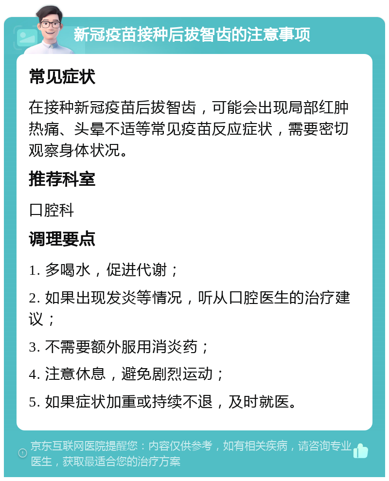 新冠疫苗接种后拔智齿的注意事项 常见症状 在接种新冠疫苗后拔智齿，可能会出现局部红肿热痛、头晕不适等常见疫苗反应症状，需要密切观察身体状况。 推荐科室 口腔科 调理要点 1. 多喝水，促进代谢； 2. 如果出现发炎等情况，听从口腔医生的治疗建议； 3. 不需要额外服用消炎药； 4. 注意休息，避免剧烈运动； 5. 如果症状加重或持续不退，及时就医。