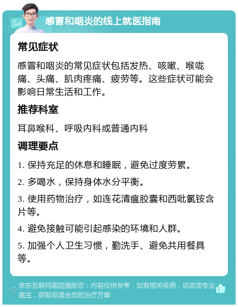 感冒和咽炎的线上就医指南 常见症状 感冒和咽炎的常见症状包括发热、咳嗽、喉咙痛、头痛、肌肉疼痛、疲劳等。这些症状可能会影响日常生活和工作。 推荐科室 耳鼻喉科、呼吸内科或普通内科 调理要点 1. 保持充足的休息和睡眠，避免过度劳累。 2. 多喝水，保持身体水分平衡。 3. 使用药物治疗，如连花清瘟胶囊和西吡氯铵含片等。 4. 避免接触可能引起感染的环境和人群。 5. 加强个人卫生习惯，勤洗手、避免共用餐具等。