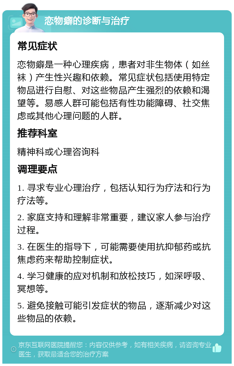 恋物癖的诊断与治疗 常见症状 恋物癖是一种心理疾病，患者对非生物体（如丝袜）产生性兴趣和依赖。常见症状包括使用特定物品进行自慰、对这些物品产生强烈的依赖和渴望等。易感人群可能包括有性功能障碍、社交焦虑或其他心理问题的人群。 推荐科室 精神科或心理咨询科 调理要点 1. 寻求专业心理治疗，包括认知行为疗法和行为疗法等。 2. 家庭支持和理解非常重要，建议家人参与治疗过程。 3. 在医生的指导下，可能需要使用抗抑郁药或抗焦虑药来帮助控制症状。 4. 学习健康的应对机制和放松技巧，如深呼吸、冥想等。 5. 避免接触可能引发症状的物品，逐渐减少对这些物品的依赖。