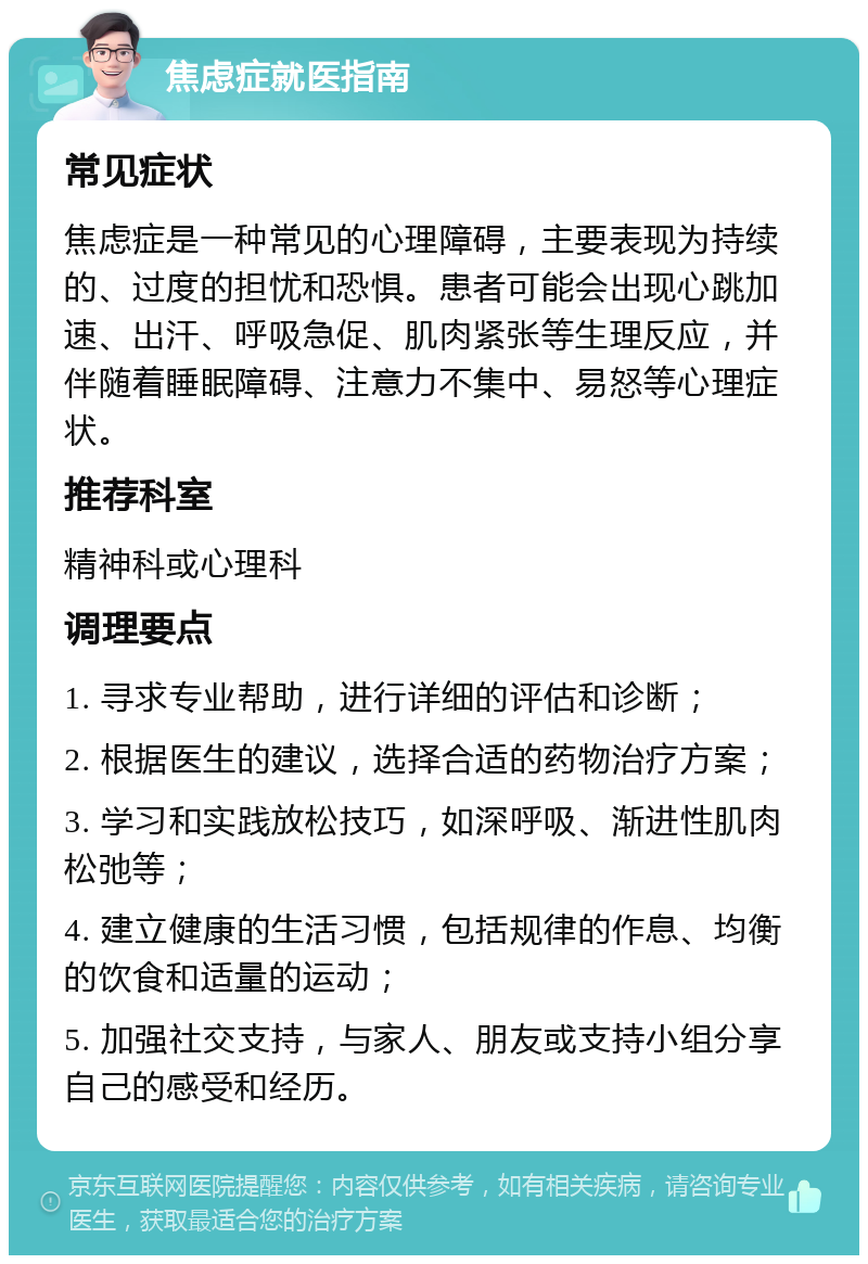 焦虑症就医指南 常见症状 焦虑症是一种常见的心理障碍，主要表现为持续的、过度的担忧和恐惧。患者可能会出现心跳加速、出汗、呼吸急促、肌肉紧张等生理反应，并伴随着睡眠障碍、注意力不集中、易怒等心理症状。 推荐科室 精神科或心理科 调理要点 1. 寻求专业帮助，进行详细的评估和诊断； 2. 根据医生的建议，选择合适的药物治疗方案； 3. 学习和实践放松技巧，如深呼吸、渐进性肌肉松弛等； 4. 建立健康的生活习惯，包括规律的作息、均衡的饮食和适量的运动； 5. 加强社交支持，与家人、朋友或支持小组分享自己的感受和经历。