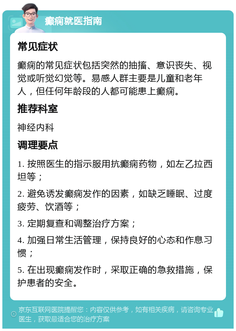 癫痫就医指南 常见症状 癫痫的常见症状包括突然的抽搐、意识丧失、视觉或听觉幻觉等。易感人群主要是儿童和老年人，但任何年龄段的人都可能患上癫痫。 推荐科室 神经内科 调理要点 1. 按照医生的指示服用抗癫痫药物，如左乙拉西坦等； 2. 避免诱发癫痫发作的因素，如缺乏睡眠、过度疲劳、饮酒等； 3. 定期复查和调整治疗方案； 4. 加强日常生活管理，保持良好的心态和作息习惯； 5. 在出现癫痫发作时，采取正确的急救措施，保护患者的安全。