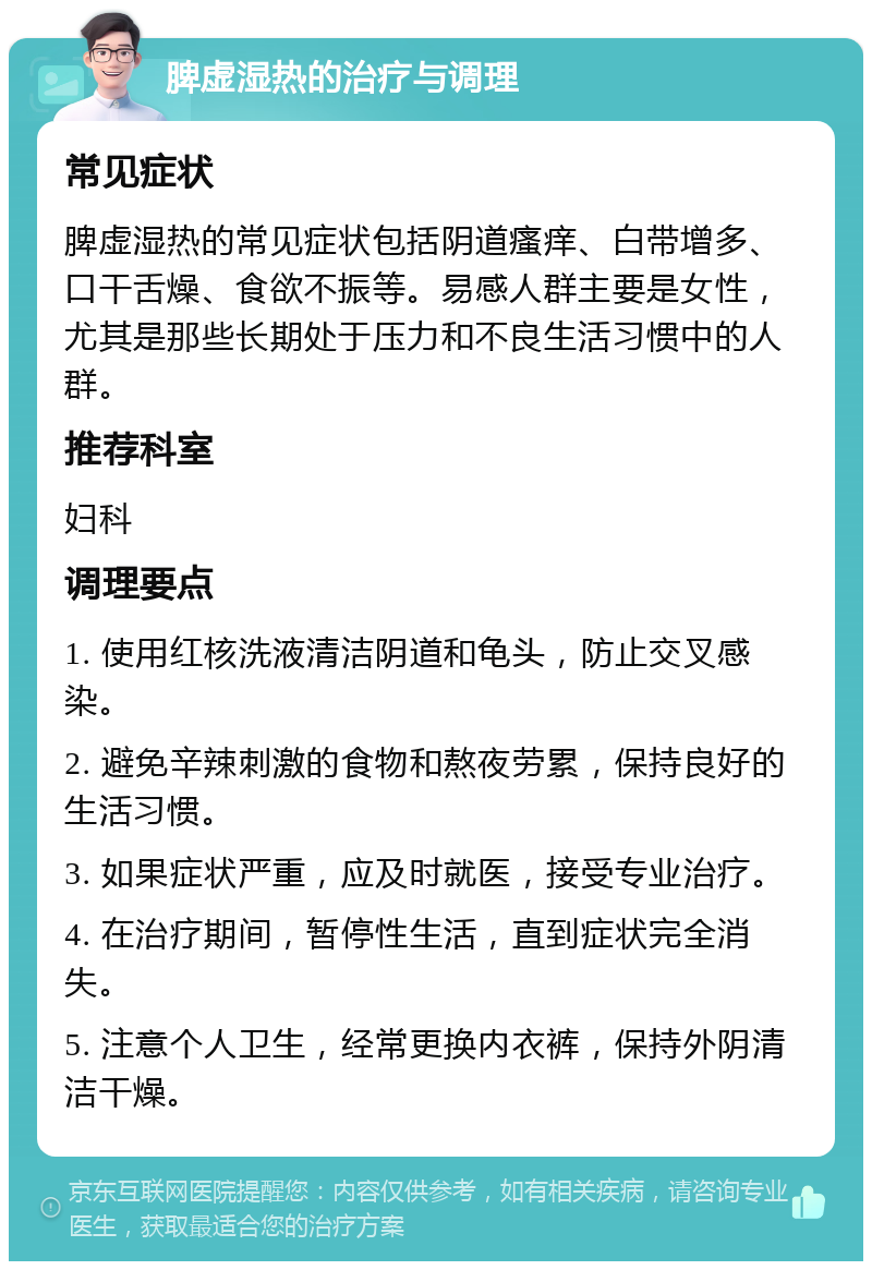 脾虚湿热的治疗与调理 常见症状 脾虚湿热的常见症状包括阴道瘙痒、白带增多、口干舌燥、食欲不振等。易感人群主要是女性，尤其是那些长期处于压力和不良生活习惯中的人群。 推荐科室 妇科 调理要点 1. 使用红核洗液清洁阴道和龟头，防止交叉感染。 2. 避免辛辣刺激的食物和熬夜劳累，保持良好的生活习惯。 3. 如果症状严重，应及时就医，接受专业治疗。 4. 在治疗期间，暂停性生活，直到症状完全消失。 5. 注意个人卫生，经常更换内衣裤，保持外阴清洁干燥。