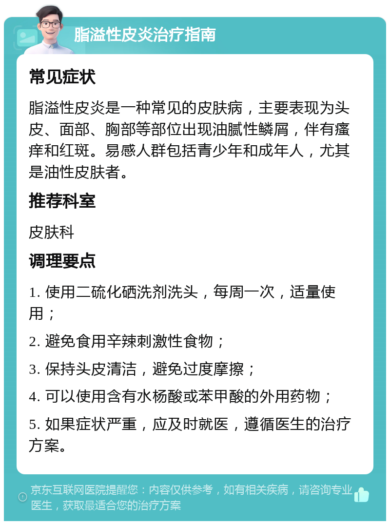 脂溢性皮炎治疗指南 常见症状 脂溢性皮炎是一种常见的皮肤病，主要表现为头皮、面部、胸部等部位出现油腻性鳞屑，伴有瘙痒和红斑。易感人群包括青少年和成年人，尤其是油性皮肤者。 推荐科室 皮肤科 调理要点 1. 使用二硫化硒洗剂洗头，每周一次，适量使用； 2. 避免食用辛辣刺激性食物； 3. 保持头皮清洁，避免过度摩擦； 4. 可以使用含有水杨酸或苯甲酸的外用药物； 5. 如果症状严重，应及时就医，遵循医生的治疗方案。