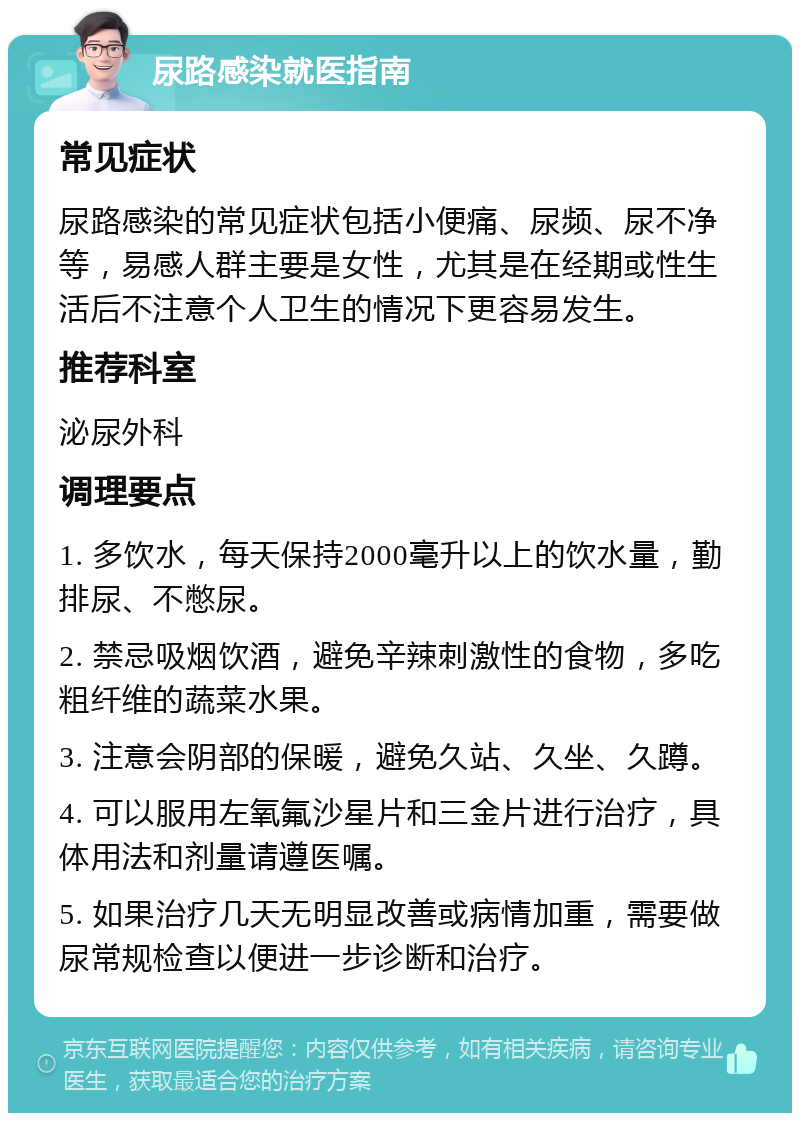 尿路感染就医指南 常见症状 尿路感染的常见症状包括小便痛、尿频、尿不净等，易感人群主要是女性，尤其是在经期或性生活后不注意个人卫生的情况下更容易发生。 推荐科室 泌尿外科 调理要点 1. 多饮水，每天保持2000毫升以上的饮水量，勤排尿、不憋尿。 2. 禁忌吸烟饮酒，避免辛辣刺激性的食物，多吃粗纤维的蔬菜水果。 3. 注意会阴部的保暖，避免久站、久坐、久蹲。 4. 可以服用左氧氟沙星片和三金片进行治疗，具体用法和剂量请遵医嘱。 5. 如果治疗几天无明显改善或病情加重，需要做尿常规检查以便进一步诊断和治疗。