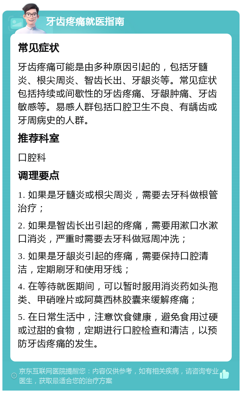 牙齿疼痛就医指南 常见症状 牙齿疼痛可能是由多种原因引起的，包括牙髓炎、根尖周炎、智齿长出、牙龈炎等。常见症状包括持续或间歇性的牙齿疼痛、牙龈肿痛、牙齿敏感等。易感人群包括口腔卫生不良、有龋齿或牙周病史的人群。 推荐科室 口腔科 调理要点 1. 如果是牙髓炎或根尖周炎，需要去牙科做根管治疗； 2. 如果是智齿长出引起的疼痛，需要用漱口水漱口消炎，严重时需要去牙科做冠周冲洗； 3. 如果是牙龈炎引起的疼痛，需要保持口腔清洁，定期刷牙和使用牙线； 4. 在等待就医期间，可以暂时服用消炎药如头孢类、甲硝唑片或阿莫西林胶囊来缓解疼痛； 5. 在日常生活中，注意饮食健康，避免食用过硬或过甜的食物，定期进行口腔检查和清洁，以预防牙齿疼痛的发生。