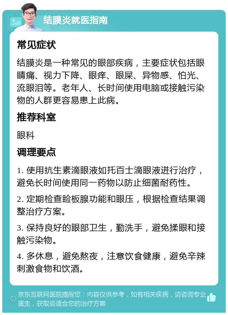 结膜炎就医指南 常见症状 结膜炎是一种常见的眼部疾病，主要症状包括眼睛痛、视力下降、眼痒、眼屎、异物感、怕光、流眼泪等。老年人、长时间使用电脑或接触污染物的人群更容易患上此病。 推荐科室 眼科 调理要点 1. 使用抗生素滴眼液如托百士滴眼液进行治疗，避免长时间使用同一药物以防止细菌耐药性。 2. 定期检查睑板腺功能和眼压，根据检查结果调整治疗方案。 3. 保持良好的眼部卫生，勤洗手，避免揉眼和接触污染物。 4. 多休息，避免熬夜，注意饮食健康，避免辛辣刺激食物和饮酒。