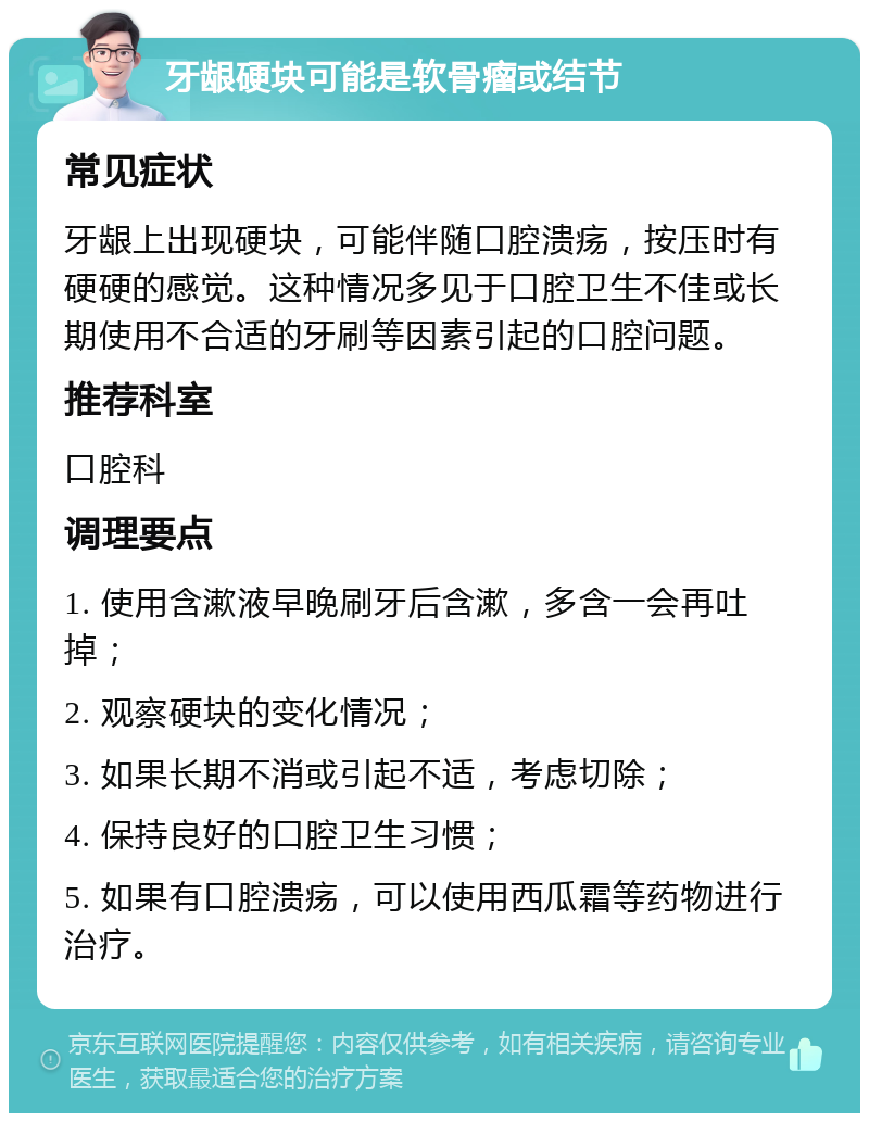 牙龈硬块可能是软骨瘤或结节 常见症状 牙龈上出现硬块，可能伴随口腔溃疡，按压时有硬硬的感觉。这种情况多见于口腔卫生不佳或长期使用不合适的牙刷等因素引起的口腔问题。 推荐科室 口腔科 调理要点 1. 使用含漱液早晚刷牙后含漱，多含一会再吐掉； 2. 观察硬块的变化情况； 3. 如果长期不消或引起不适，考虑切除； 4. 保持良好的口腔卫生习惯； 5. 如果有口腔溃疡，可以使用西瓜霜等药物进行治疗。