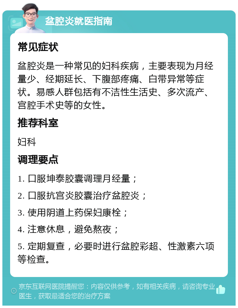 盆腔炎就医指南 常见症状 盆腔炎是一种常见的妇科疾病，主要表现为月经量少、经期延长、下腹部疼痛、白带异常等症状。易感人群包括有不洁性生活史、多次流产、宫腔手术史等的女性。 推荐科室 妇科 调理要点 1. 口服坤泰胶囊调理月经量； 2. 口服抗宫炎胶囊治疗盆腔炎； 3. 使用阴道上药保妇康栓； 4. 注意休息，避免熬夜； 5. 定期复查，必要时进行盆腔彩超、性激素六项等检查。