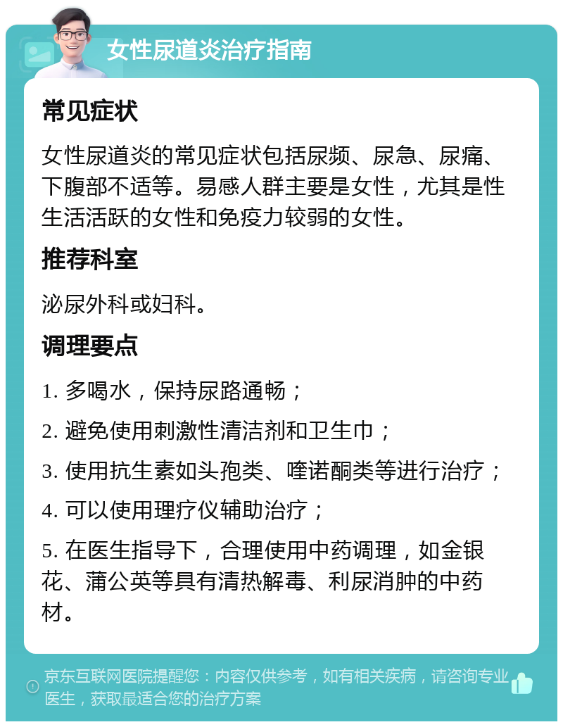 女性尿道炎治疗指南 常见症状 女性尿道炎的常见症状包括尿频、尿急、尿痛、下腹部不适等。易感人群主要是女性，尤其是性生活活跃的女性和免疫力较弱的女性。 推荐科室 泌尿外科或妇科。 调理要点 1. 多喝水，保持尿路通畅； 2. 避免使用刺激性清洁剂和卫生巾； 3. 使用抗生素如头孢类、喹诺酮类等进行治疗； 4. 可以使用理疗仪辅助治疗； 5. 在医生指导下，合理使用中药调理，如金银花、蒲公英等具有清热解毒、利尿消肿的中药材。