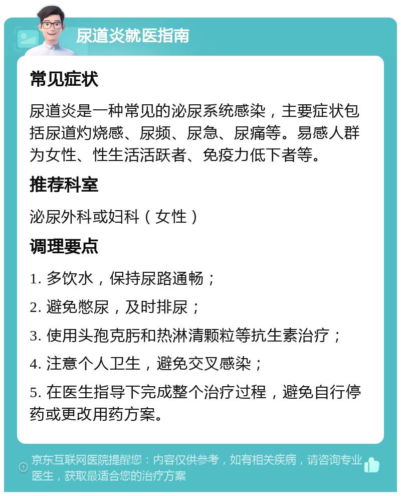 尿道炎就医指南 常见症状 尿道炎是一种常见的泌尿系统感染，主要症状包括尿道灼烧感、尿频、尿急、尿痛等。易感人群为女性、性生活活跃者、免疫力低下者等。 推荐科室 泌尿外科或妇科（女性） 调理要点 1. 多饮水，保持尿路通畅； 2. 避免憋尿，及时排尿； 3. 使用头孢克肟和热淋清颗粒等抗生素治疗； 4. 注意个人卫生，避免交叉感染； 5. 在医生指导下完成整个治疗过程，避免自行停药或更改用药方案。