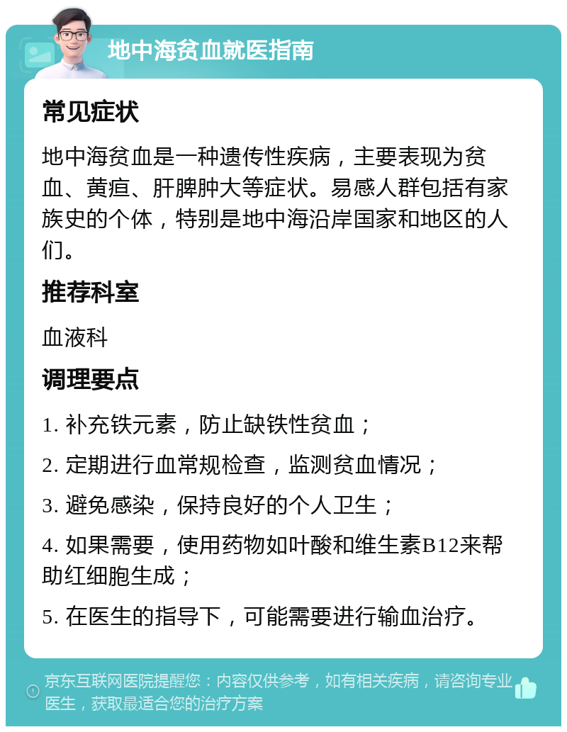 地中海贫血就医指南 常见症状 地中海贫血是一种遗传性疾病，主要表现为贫血、黄疸、肝脾肿大等症状。易感人群包括有家族史的个体，特别是地中海沿岸国家和地区的人们。 推荐科室 血液科 调理要点 1. 补充铁元素，防止缺铁性贫血； 2. 定期进行血常规检查，监测贫血情况； 3. 避免感染，保持良好的个人卫生； 4. 如果需要，使用药物如叶酸和维生素B12来帮助红细胞生成； 5. 在医生的指导下，可能需要进行输血治疗。