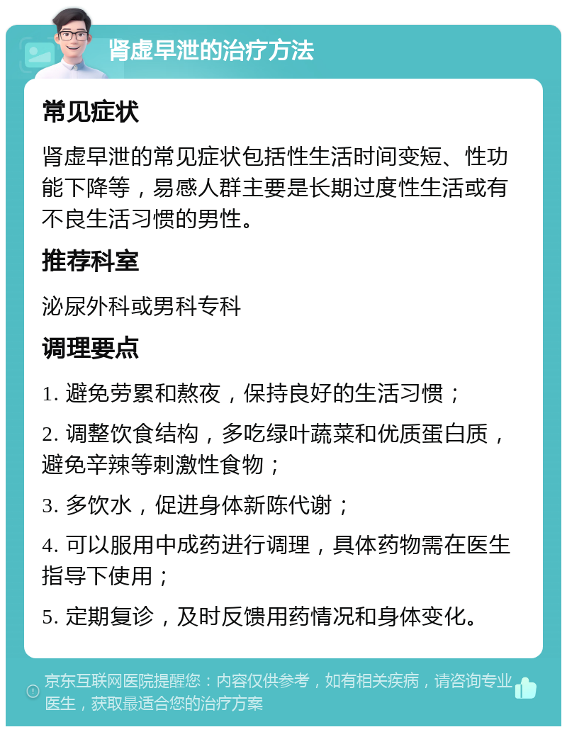 肾虚早泄的治疗方法 常见症状 肾虚早泄的常见症状包括性生活时间变短、性功能下降等，易感人群主要是长期过度性生活或有不良生活习惯的男性。 推荐科室 泌尿外科或男科专科 调理要点 1. 避免劳累和熬夜，保持良好的生活习惯； 2. 调整饮食结构，多吃绿叶蔬菜和优质蛋白质，避免辛辣等刺激性食物； 3. 多饮水，促进身体新陈代谢； 4. 可以服用中成药进行调理，具体药物需在医生指导下使用； 5. 定期复诊，及时反馈用药情况和身体变化。