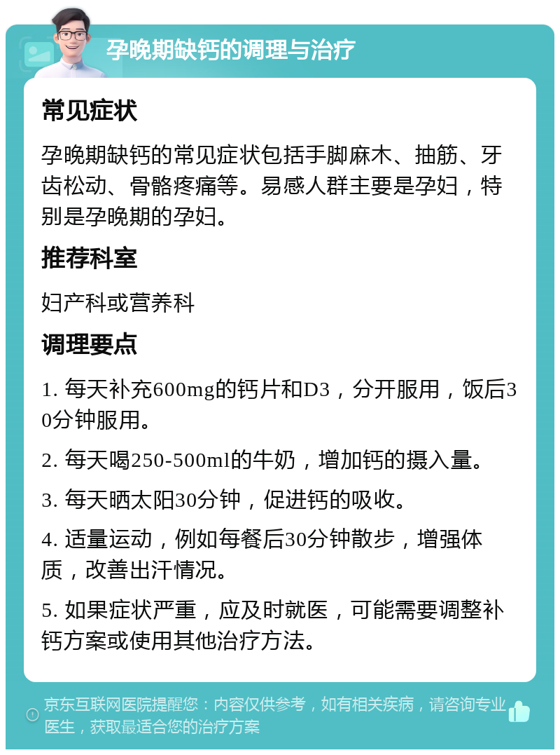 孕晚期缺钙的调理与治疗 常见症状 孕晚期缺钙的常见症状包括手脚麻木、抽筋、牙齿松动、骨骼疼痛等。易感人群主要是孕妇，特别是孕晚期的孕妇。 推荐科室 妇产科或营养科 调理要点 1. 每天补充600mg的钙片和D3，分开服用，饭后30分钟服用。 2. 每天喝250-500ml的牛奶，增加钙的摄入量。 3. 每天晒太阳30分钟，促进钙的吸收。 4. 适量运动，例如每餐后30分钟散步，增强体质，改善出汗情况。 5. 如果症状严重，应及时就医，可能需要调整补钙方案或使用其他治疗方法。