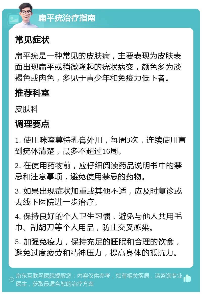 扁平疣治疗指南 常见症状 扁平疣是一种常见的皮肤病，主要表现为皮肤表面出现扁平或稍微隆起的疣状病变，颜色多为淡褐色或肉色，多见于青少年和免疫力低下者。 推荐科室 皮肤科 调理要点 1. 使用咪喹莫特乳膏外用，每周3次，连续使用直到疣体清楚，最多不超过16周。 2. 在使用药物前，应仔细阅读药品说明书中的禁忌和注意事项，避免使用禁忌的药物。 3. 如果出现症状加重或其他不适，应及时复诊或去线下医院进一步治疗。 4. 保持良好的个人卫生习惯，避免与他人共用毛巾、刮胡刀等个人用品，防止交叉感染。 5. 加强免疫力，保持充足的睡眠和合理的饮食，避免过度疲劳和精神压力，提高身体的抵抗力。