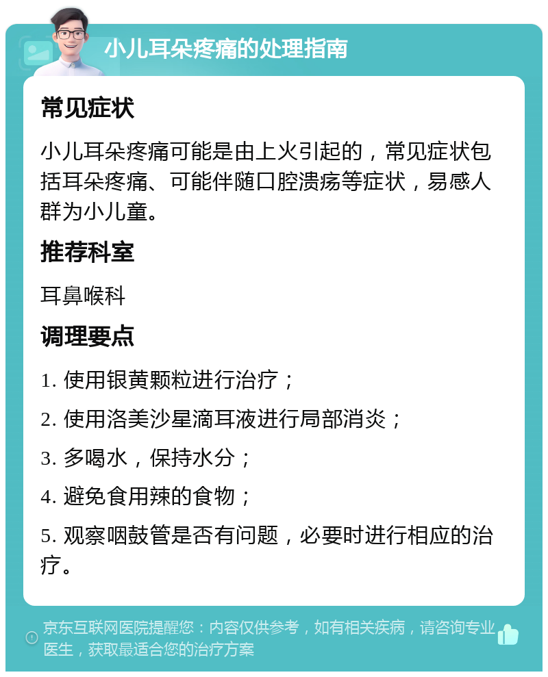 小儿耳朵疼痛的处理指南 常见症状 小儿耳朵疼痛可能是由上火引起的，常见症状包括耳朵疼痛、可能伴随口腔溃疡等症状，易感人群为小儿童。 推荐科室 耳鼻喉科 调理要点 1. 使用银黄颗粒进行治疗； 2. 使用洛美沙星滴耳液进行局部消炎； 3. 多喝水，保持水分； 4. 避免食用辣的食物； 5. 观察咽鼓管是否有问题，必要时进行相应的治疗。