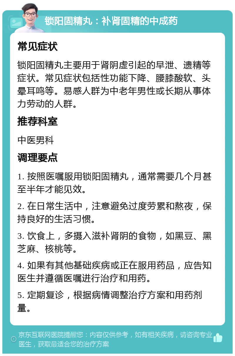 锁阳固精丸：补肾固精的中成药 常见症状 锁阳固精丸主要用于肾阴虚引起的早泄、遗精等症状。常见症状包括性功能下降、腰膝酸软、头晕耳鸣等。易感人群为中老年男性或长期从事体力劳动的人群。 推荐科室 中医男科 调理要点 1. 按照医嘱服用锁阳固精丸，通常需要几个月甚至半年才能见效。 2. 在日常生活中，注意避免过度劳累和熬夜，保持良好的生活习惯。 3. 饮食上，多摄入滋补肾阴的食物，如黑豆、黑芝麻、核桃等。 4. 如果有其他基础疾病或正在服用药品，应告知医生并遵循医嘱进行治疗和用药。 5. 定期复诊，根据病情调整治疗方案和用药剂量。