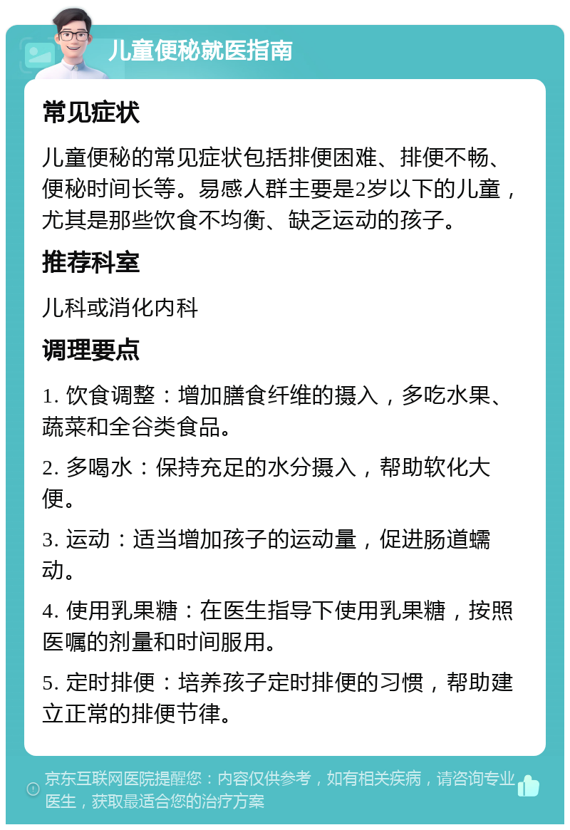 儿童便秘就医指南 常见症状 儿童便秘的常见症状包括排便困难、排便不畅、便秘时间长等。易感人群主要是2岁以下的儿童，尤其是那些饮食不均衡、缺乏运动的孩子。 推荐科室 儿科或消化内科 调理要点 1. 饮食调整：增加膳食纤维的摄入，多吃水果、蔬菜和全谷类食品。 2. 多喝水：保持充足的水分摄入，帮助软化大便。 3. 运动：适当增加孩子的运动量，促进肠道蠕动。 4. 使用乳果糖：在医生指导下使用乳果糖，按照医嘱的剂量和时间服用。 5. 定时排便：培养孩子定时排便的习惯，帮助建立正常的排便节律。