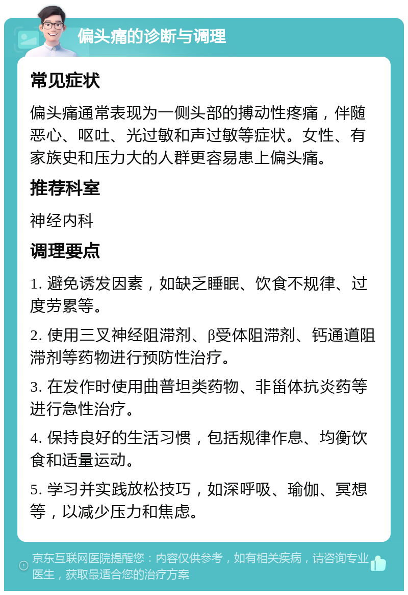 偏头痛的诊断与调理 常见症状 偏头痛通常表现为一侧头部的搏动性疼痛，伴随恶心、呕吐、光过敏和声过敏等症状。女性、有家族史和压力大的人群更容易患上偏头痛。 推荐科室 神经内科 调理要点 1. 避免诱发因素，如缺乏睡眠、饮食不规律、过度劳累等。 2. 使用三叉神经阻滞剂、β受体阻滞剂、钙通道阻滞剂等药物进行预防性治疗。 3. 在发作时使用曲普坦类药物、非甾体抗炎药等进行急性治疗。 4. 保持良好的生活习惯，包括规律作息、均衡饮食和适量运动。 5. 学习并实践放松技巧，如深呼吸、瑜伽、冥想等，以减少压力和焦虑。