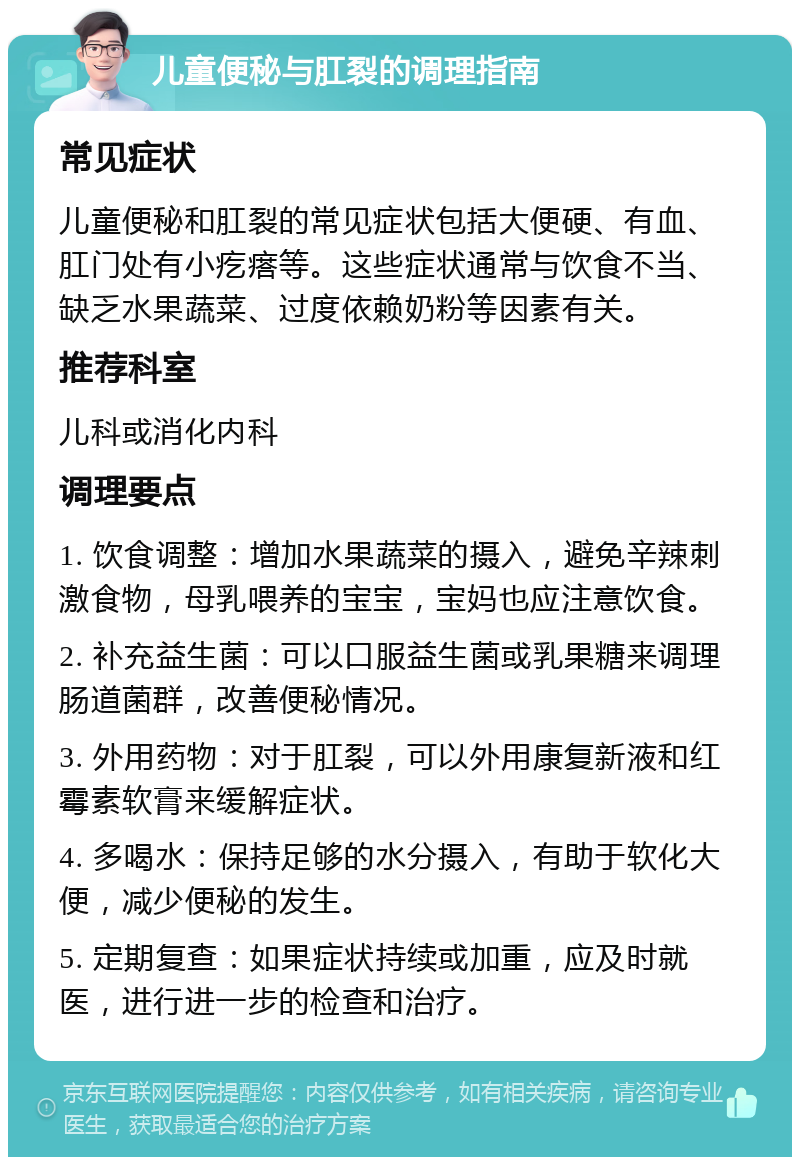 儿童便秘与肛裂的调理指南 常见症状 儿童便秘和肛裂的常见症状包括大便硬、有血、肛门处有小疙瘩等。这些症状通常与饮食不当、缺乏水果蔬菜、过度依赖奶粉等因素有关。 推荐科室 儿科或消化内科 调理要点 1. 饮食调整：增加水果蔬菜的摄入，避免辛辣刺激食物，母乳喂养的宝宝，宝妈也应注意饮食。 2. 补充益生菌：可以口服益生菌或乳果糖来调理肠道菌群，改善便秘情况。 3. 外用药物：对于肛裂，可以外用康复新液和红霉素软膏来缓解症状。 4. 多喝水：保持足够的水分摄入，有助于软化大便，减少便秘的发生。 5. 定期复查：如果症状持续或加重，应及时就医，进行进一步的检查和治疗。