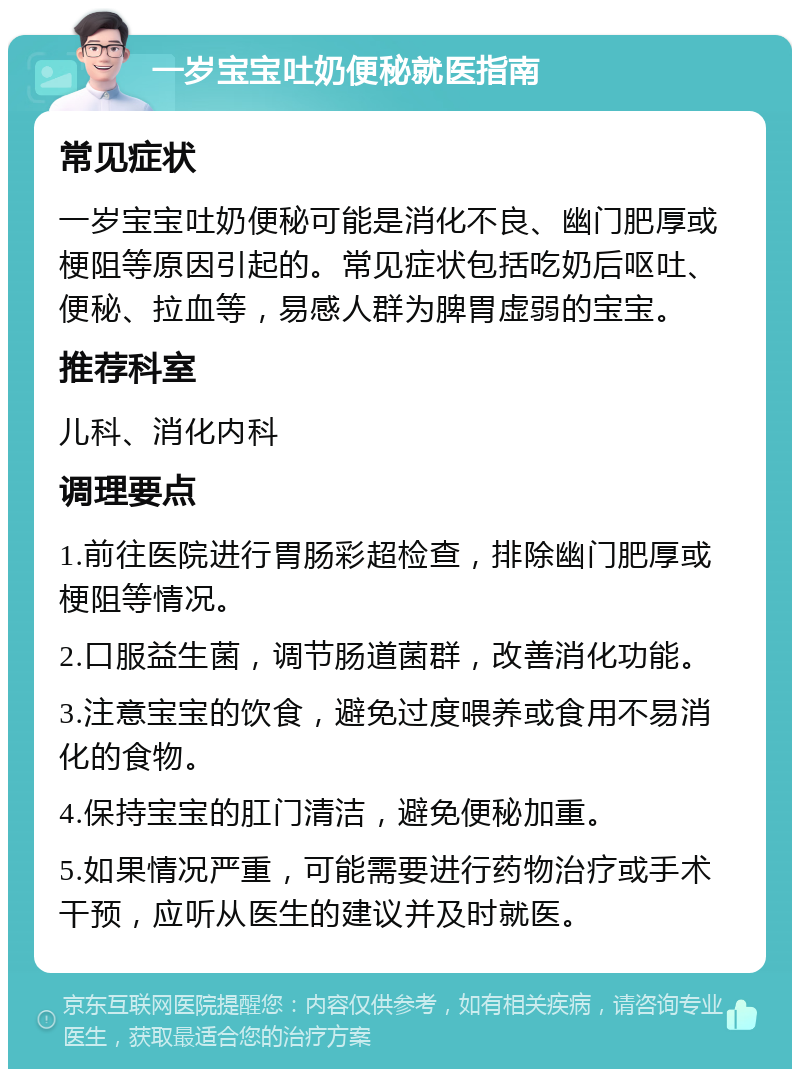 一岁宝宝吐奶便秘就医指南 常见症状 一岁宝宝吐奶便秘可能是消化不良、幽门肥厚或梗阻等原因引起的。常见症状包括吃奶后呕吐、便秘、拉血等，易感人群为脾胃虚弱的宝宝。 推荐科室 儿科、消化内科 调理要点 1.前往医院进行胃肠彩超检查，排除幽门肥厚或梗阻等情况。 2.口服益生菌，调节肠道菌群，改善消化功能。 3.注意宝宝的饮食，避免过度喂养或食用不易消化的食物。 4.保持宝宝的肛门清洁，避免便秘加重。 5.如果情况严重，可能需要进行药物治疗或手术干预，应听从医生的建议并及时就医。